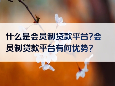 什么是会员制贷款平台？会员制贷款平台有何优势？