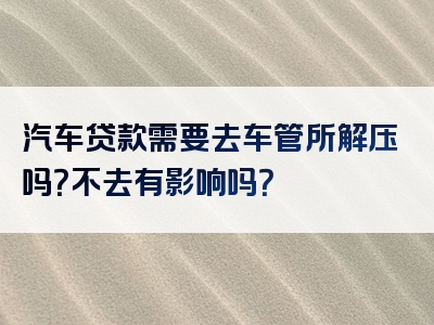 汽车贷款需要去车管所解压吗？不去有影响吗？