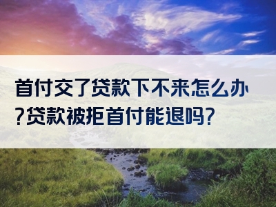 首付交了贷款下不来怎么办？贷款被拒首付能退吗？