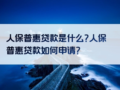 人保普惠贷款是什么？人保普惠贷款如何申请？