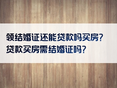 领结婚证还能贷款吗买房？贷款买房需结婚证吗？