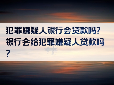 犯罪嫌疑人银行会贷款吗？银行会给犯罪嫌疑人贷款吗？