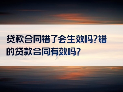 贷款合同错了会生效吗？错的贷款合同有效吗？