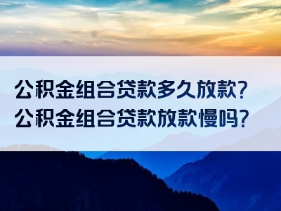 公积金组合贷款多久放款？公积金组合贷款放款慢吗？