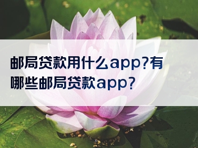 邮局贷款用什么app？有哪些邮局贷款app？