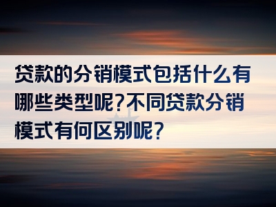 贷款的分销模式包括什么有哪些类型呢？不同贷款分销模式有何区别呢？