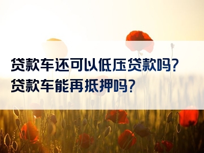 贷款车还可以低压贷款吗？贷款车能再抵押吗？