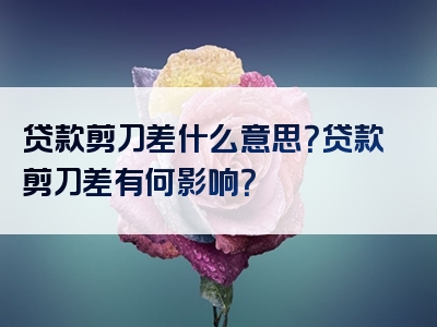 贷款剪刀差什么意思？贷款剪刀差有何影响？