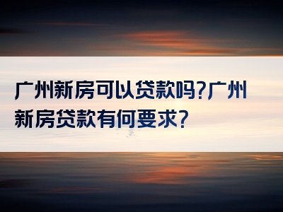 广州新房可以贷款吗？广州新房贷款有何要求？