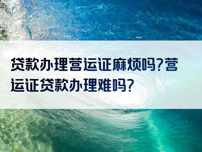 贷款办理营运证麻烦吗？营运证贷款办理难吗？