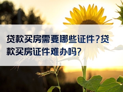 贷款买房需要哪些证件？贷款买房证件难办吗？