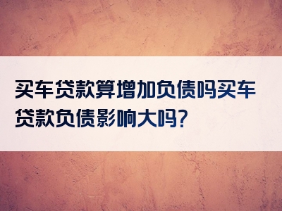 买车贷款算增加负债吗买车贷款负债影响大吗？