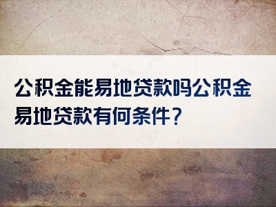 公积金能易地贷款吗公积金易地贷款有何条件？