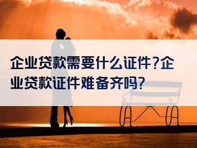 企业贷款需要什么证件？企业贷款证件难备齐吗？