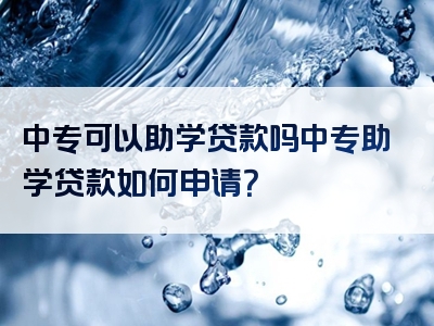 中专可以助学贷款吗中专助学贷款如何申请？