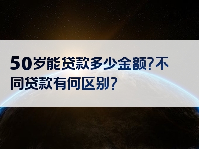 50岁能贷款多少金额？不同贷款有何区别？