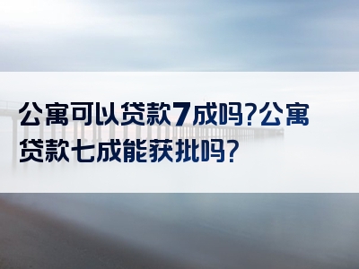 公寓可以贷款7成吗？公寓贷款七成能获批吗？