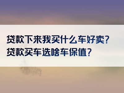 贷款下来我买什么车好卖？贷款买车选啥车保值？