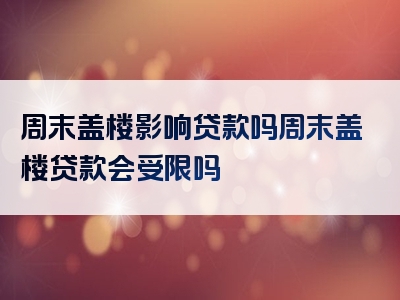 周末盖楼影响贷款吗周末盖楼贷款会受限吗