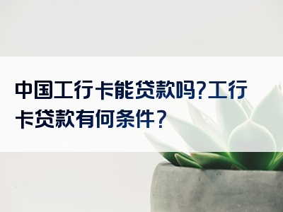 中国工行卡能贷款吗？工行卡贷款有何条件？