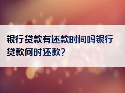 银行贷款有还款时间吗银行贷款何时还款？