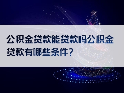 公积金贷款能贷款吗公积金贷款有哪些条件？