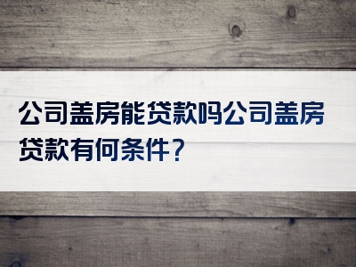 公司盖房能贷款吗公司盖房贷款有何条件？