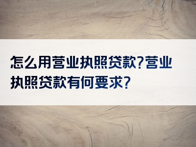 怎么用营业执照贷款？营业执照贷款有何要求？