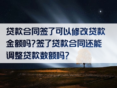 贷款合同签了可以修改贷款金额吗？签了贷款合同还能调整贷款数额吗？