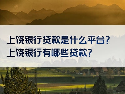 上饶银行贷款是什么平台？上饶银行有哪些贷款？