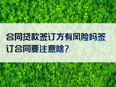 合同贷款签订方有风险吗签订合同要注意啥？