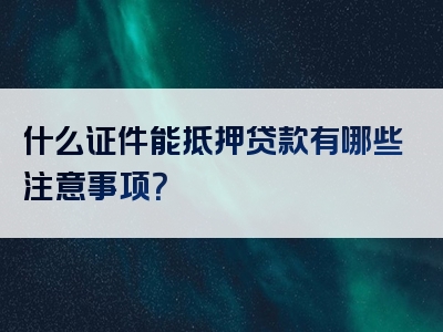 什么证件能抵押贷款有哪些注意事项？