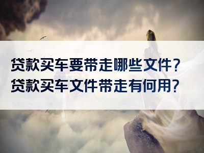 贷款买车要带走哪些文件？贷款买车文件带走有何用？