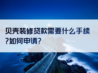 贝壳装修贷款需要什么手续？如何申请？