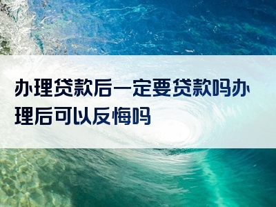 办理贷款后一定要贷款吗办理后可以反悔吗