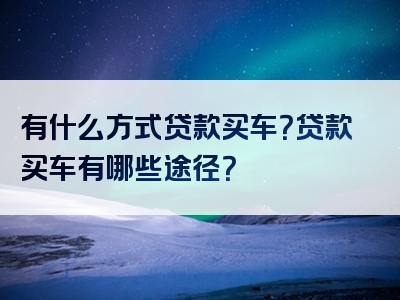 有什么方式贷款买车？贷款买车有哪些途径？