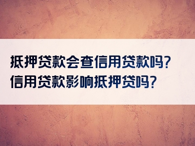 抵押贷款会查信用贷款吗？信用贷款影响抵押贷吗？