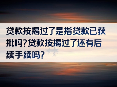 贷款按揭过了是指贷款已获批吗？贷款按揭过了还有后续手续吗？