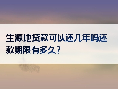 生源地贷款可以还几年吗还款期限有多久？