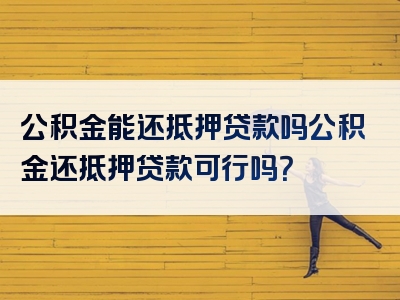 公积金能还抵押贷款吗公积金还抵押贷款可行吗？