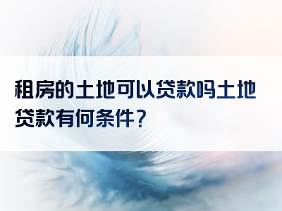 租房的土地可以贷款吗土地贷款有何条件？