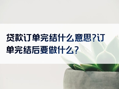 贷款订单完结什么意思？订单完结后要做什么？