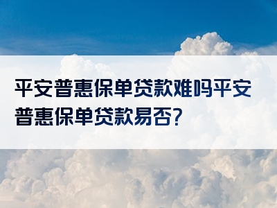 平安普惠保单贷款难吗平安普惠保单贷款易否？