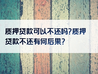 质押贷款可以不还吗？质押贷款不还有何后果？