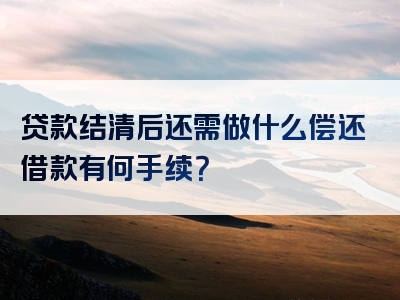 贷款结清后还需做什么偿还借款有何手续？