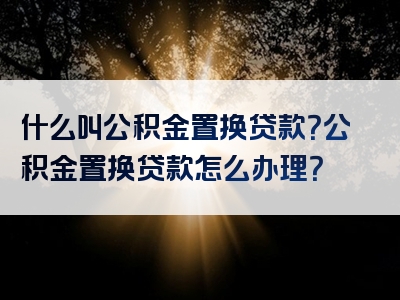 什么叫公积金置换贷款？公积金置换贷款怎么办理？