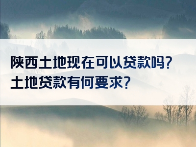 陕西土地现在可以贷款吗？土地贷款有何要求？