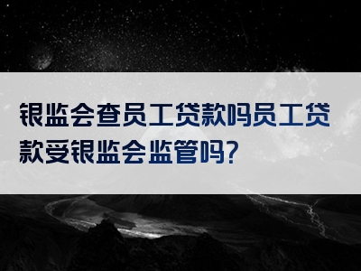 银监会查员工贷款吗员工贷款受银监会监管吗？