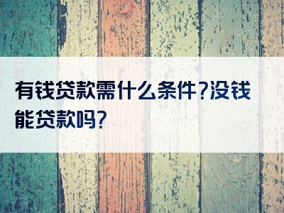 有钱贷款需什么条件？没钱能贷款吗？