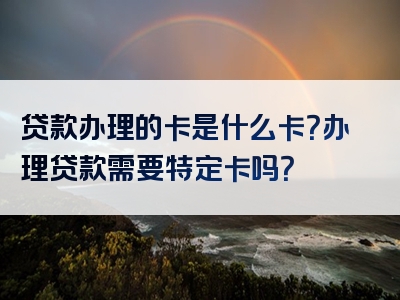 贷款办理的卡是什么卡？办理贷款需要特定卡吗？